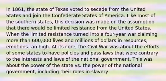 In 1861, the state of Texas voted to secede from the United States and join the Confederate States of America. Like most of the southern states, this decision was made on the assumption that there would be limited resistance from the United States. When the limited resistance turned into a four-year war claiming more than 600,000 lives and millions of dollars in resources, emotions ran high. At its core, the Civil War was about the efforts of some states to have policies and pass laws that were contrary to the interests and laws of the national government. This was about the power of the state vs. the power of the national government, including their roles in slavery.