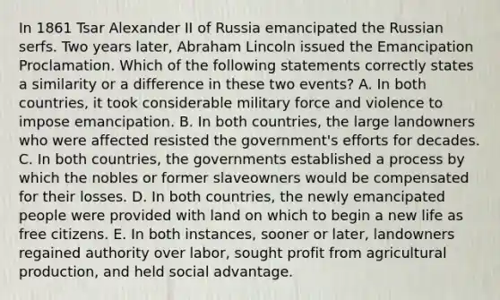 In 1861 Tsar Alexander II of Russia emancipated the Russian serfs. Two years later, Abraham Lincoln issued the Emancipation Proclamation. Which of the following statements correctly states a similarity or a difference in these two events? A. In both countries, it took considerable military force and violence to impose emancipation. B. In both countries, the large landowners who were affected resisted the government's efforts for decades. C. In both countries, the governments established a process by which the nobles or former slaveowners would be compensated for their losses. D. In both countries, the newly emancipated people were provided with land on which to begin a new life as free citizens. E. In both instances, sooner or later, landowners regained authority over labor, sought profit from agricultural production, and held social advantage.