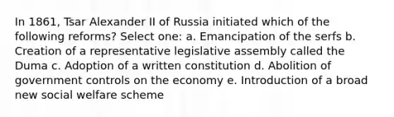 In 1861, Tsar Alexander II of Russia initiated which of the following reforms? Select one: a. Emancipation of the serfs b. Creation of a representative legislative assembly called the Duma c. Adoption of a written constitution d. Abolition of government controls on the economy e. Introduction of a broad new social welfare scheme