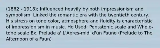 (1862 - 1918); Influenced heavily by both impressionism and symbolism. Linked the romantic era with the twentieth century. His stress on tone color, atmosphere and fluidity is characteristic of impressionism in music. He Used: Pentatonic scale and Whole-tone scale Ex. Prelude a' L'Apres-midi d'un Faune (Prelude to The Afternoon of a Faun)