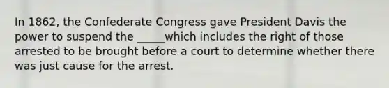 In 1862, the Confederate Congress gave President Davis the power to suspend the _____which includes the right of those arrested to be brought before a court to determine whether there was just cause for the arrest.