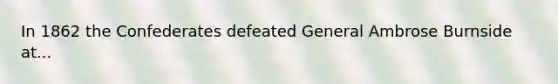 In 1862 the Confederates defeated General Ambrose Burnside at...