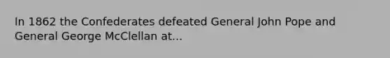 In 1862 the Confederates defeated General John Pope and General George McClellan at...