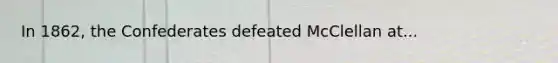 In 1862, the Confederates defeated McClellan at...