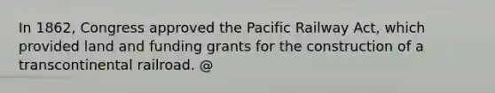 In 1862, Congress approved the Pacific Railway Act, which provided land and funding grants for the construction of a transcontinental railroad. @