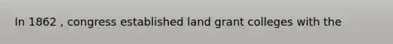 In 1862 , congress established land grant colleges with the