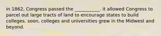 in 1862, Congress passed the ___________. it allowed Congress to parcel out large tracts of land to encourage states to build colleges. soon, colleges and universities grew in the Midwest and beyond.