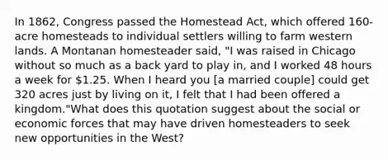 In 1862, Congress passed the Homestead Act, which offered 160-acre homesteads to individual settlers willing to farm western lands. A Montanan homesteader said, "I was raised in Chicago without so much as a back yard to play in, and I worked 48 hours a week for 1.25. When I heard you [a married couple] could get 320 acres just by living on it, I felt that I had been offered a kingdom."What does this quotation suggest about the social or economic forces that may have driven homesteaders to seek new opportunities in the West?