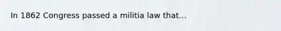 In 1862 Congress passed a militia law that...