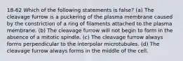 18-62 Which of the following statements is false? (a) The cleavage furrow is a puckering of the plasma membrane caused by the constriction of a ring of filaments attached to the plasma membrane. (b) The cleavage furrow will not begin to form in the absence of a mitotic spindle. (c) The cleavage furrow always forms perpendicular to the interpolar microtubules. (d) The cleavage furrow always forms in the middle of the cell.