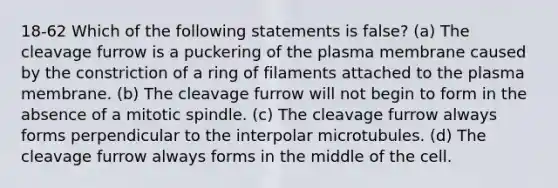 18-62 Which of the following statements is false? (a) The cleavage furrow is a puckering of the plasma membrane caused by the constriction of a ring of filaments attached to the plasma membrane. (b) The cleavage furrow will not begin to form in the absence of a mitotic spindle. (c) The cleavage furrow always forms perpendicular to the interpolar microtubules. (d) The cleavage furrow always forms in the middle of the cell.