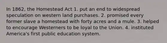 In 1862, the Homestead Act 1. put an end to widespread speculation on western land purchases. 2. promised every former slave a homestead with forty acres and a mule. 3. helped to encourage Westerners to be loyal to the Union. 4. instituted America's first public education system.