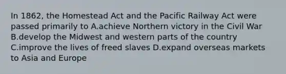 In 1862, the Homestead Act and the Pacific Railway Act were passed primarily to A.achieve Northern victory in the Civil War B.develop the Midwest and western parts of the country C.improve the lives of freed slaves D.expand overseas markets to Asia and Europe