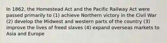 In 1862, the Homestead Act and the Pacific Railway Act were passed primarily to (1) achieve Northern victory in the Civil War (2) develop the Midwest and western parts of the country (3) improve the lives of freed slaves (4) expand overseas markets to Asia and Europe