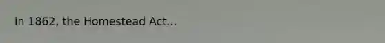In 1862, the Homestead Act...