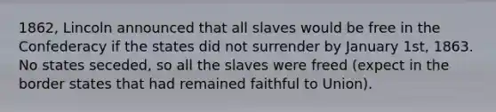 1862, Lincoln announced that all slaves would be free in the Confederacy if the states did not surrender by January 1st, 1863. No states seceded, so all the slaves were freed (expect in the border states that had remained faithful to Union).