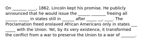 On _______ ____, 1862, Lincoln kept his promise. He publicly announced that he would issue the ______ _______ freeing all ______ _____ in states still in ______ after _____ __, ____. The Proclamation freed enslaved African Americans only in states ___ _____ with the Union. Yet, by its very existence, it transformed the conflict from a war to preserve the Union to a war of _______.