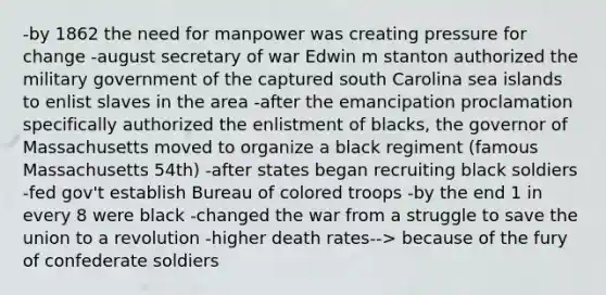 -by 1862 the need for manpower was creating pressure for change -august secretary of war Edwin m stanton authorized the military government of the captured south Carolina sea islands to enlist slaves in the area -after the emancipation proclamation specifically authorized the enlistment of blacks, the governor of Massachusetts moved to organize a black regiment (famous Massachusetts 54th) -after states began recruiting black soldiers -fed gov't establish Bureau of colored troops -by the end 1 in every 8 were black -changed the war from a struggle to save the union to a revolution -higher <a href='https://www.questionai.com/knowledge/k9XxgzB7PL-death-rates' class='anchor-knowledge'>death rates</a>--> because of the fury of confederate soldiers