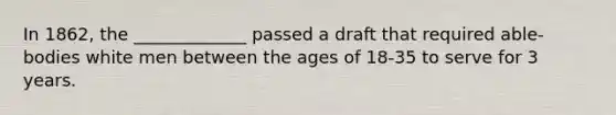 In 1862, the _____________ passed a draft that required able-bodies white men between the ages of 18-35 to serve for 3 years.