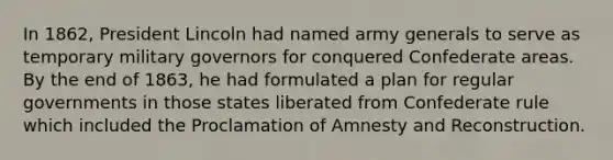 In 1862, President Lincoln had named army generals to serve as temporary military governors for conquered Confederate areas. By the end of 1863, he had formulated a plan for regular governments in those states liberated from Confederate rule which included the Proclamation of Amnesty and Reconstruction.