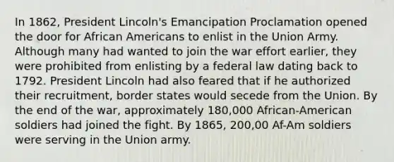 In 1862, President Lincoln's Emancipation Proclamation opened the door for African Americans to enlist in the Union Army. Although many had wanted to join the war effort earlier, they were prohibited from enlisting by a federal law dating back to 1792. President Lincoln had also feared that if he authorized their recruitment, border states would secede from the Union. By the end of the war, approximately 180,000 African-American soldiers had joined the fight. By 1865, 200,00 Af-Am soldiers were serving in the Union army.