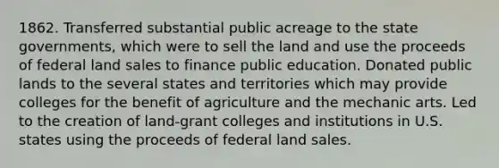 1862. Transferred substantial public acreage to the <a href='https://www.questionai.com/knowledge/kktWZGE8l3-state-governments' class='anchor-knowledge'>state governments</a>, which were to sell the land and use the proceeds of federal land sales to finance public education. Donated public lands to the several states and territories which may provide colleges for the benefit of agriculture and the mechanic arts. Led to the creation of land-grant colleges and institutions in U.S. states using the proceeds of federal land sales.