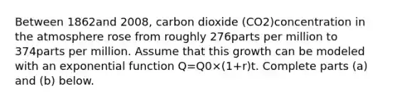 Between 1862and 2008​, carbon dioxide ​(CO2​)concentration in the atmosphere rose from roughly 276parts per million to 374parts per million. Assume that this growth can be modeled with an exponential function Q=Q0×(1+r)t. Complete parts​ (a) and​ (b) below.