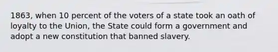 1863, when 10 percent of the voters of a state took an oath of loyalty to the Union, the State could form a government and adopt a new constitution that banned slavery.