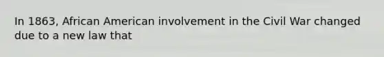 In 1863, African American involvement in the Civil War changed due to a new law that