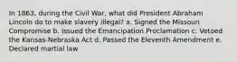 In 1863, during the Civil War, what did President Abraham Lincoln do to make slavery illegal? a. Signed the Missouri Compromise b. Issued the Emancipation Proclamation c. Vetoed the Kansas-Nebraska Act d. Passed the Eleventh Amendment e. Declared martial law