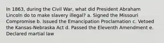 In 1863, during the Civil War, what did President Abraham Lincoln do to make slavery illegal? a. Signed the Missouri Compromise b. Issued the Emancipation Proclamation c. Vetoed the Kansas-Nebraska Act d. Passed the Eleventh Amendment e. Declared martial law