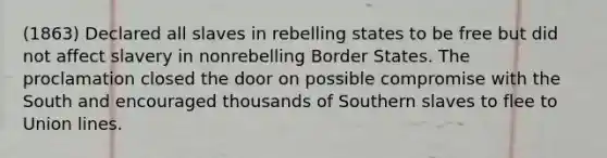 (1863) Declared all slaves in rebelling states to be free but did not affect slavery in nonrebelling Border States. The proclamation closed the door on possible compromise with the South and encouraged thousands of Southern slaves to flee to Union lines.