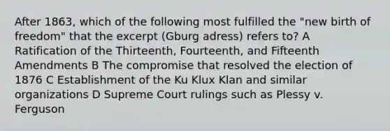 After 1863, which of the following most fulfilled the "new birth of freedom" that the excerpt (Gburg adress) refers to? A Ratification of the Thirteenth, Fourteenth, and Fifteenth Amendments B The compromise that resolved the election of 1876 C Establishment of the Ku Klux Klan and similar organizations D Supreme Court rulings such as Plessy v. Ferguson