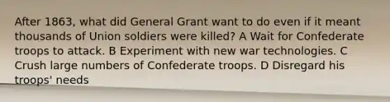 After 1863, what did General Grant want to do even if it meant thousands of Union soldiers were killed? A Wait for Confederate troops to attack. B Experiment with new war technologies. C Crush large numbers of Confederate troops. D Disregard his troops' needs