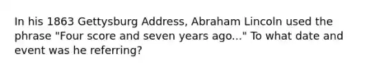 In his 1863 Gettysburg Address, Abraham Lincoln used the phrase "Four score and seven years ago..." To what date and event was he referring?