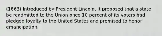 (1863) Introduced by President Lincoln, it proposed that a state be readmitted to the Union once 10 percent of its voters had pledged loyalty to the United States and promised to honor emancipation.