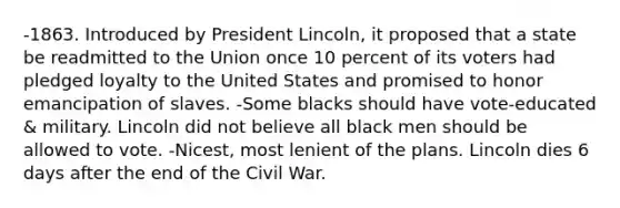 -1863. Introduced by President Lincoln, it proposed that a state be readmitted to the Union once 10 percent of its voters had pledged loyalty to the United States and promised to honor emancipation of slaves. -Some blacks should have vote-educated & military. Lincoln did not believe all black men should be allowed to vote. -Nicest, most lenient of the plans. Lincoln dies 6 days after the end of the Civil War.