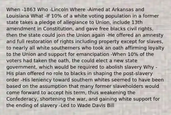 When -1863 Who -Lincoln Where -Aimed at Arkansas and Louisiana What -If 10% of a white voting population in a former state takes a pledge of allegiance to Union, include 13th amendment in Constitution, and gave free blacks civil rights, then the state could join the Union again -He offered an amnesty and full restoration of rights including property except for slaves, to nearly all white southerners who took an oath affirming loyalty to the Union and support for emancipation -When 10% of the voters had taken the oath, the could elect a new state government, which would be required to abolish slavery Why -His plan offered no role to blacks in shaping the post-slavery order -His leniency toward southern whites seemed to have been based on the assumption that many former slaveholders would come forward to accept his term, thus weakening the Confederacy, shortening the war, and gaining white support for the ending of slavery -Led to Wade Davis Bill