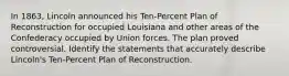 In 1863, Lincoln announced his Ten-Percent Plan of Reconstruction for occupied Louisiana and other areas of the Confederacy occupied by Union forces. The plan proved controversial. Identify the statements that accurately describe Lincoln's Ten-Percent Plan of Reconstruction.