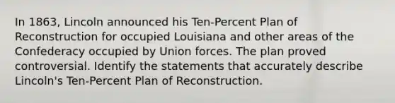 In 1863, Lincoln announced his Ten-Percent Plan of Reconstruction for occupied Louisiana and other areas of the Confederacy occupied by Union forces. The plan proved controversial. Identify the statements that accurately describe Lincoln's Ten-Percent Plan of Reconstruction.