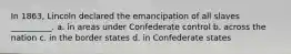 In 1863, Lincoln declared the emancipation of all slaves __________. a. in areas under Confederate control b. across the nation c. in the border states d. in Confederate states