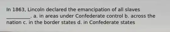 In 1863, Lincoln declared the emancipation of all slaves __________. a. in areas under Confederate control b. across the nation c. in the border states d. in Confederate states