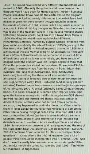 1863: This would have looked very different (Neanderthals were named in 1864) -The only thing that would have been in the diagram would have been for Homo sapiens (modern humans) -People also didn't know how old the earth was so the diagram would have looked extremely different as it wouldn't have had million of years for the y column (maybe would have been thousands of years -In 1864, a man called King wrote a paper in a journal in Ireland naming the species Neanderthals (because it was found in the Neander Valley) -If you have a multiple choice with three German words, don't link it to a taxon from Africa In 1900, the diagram would have again looked different. -Pithanthropus erectus--named by Eugene Dubois (evidence from Java, more specifically the site of Trinil) in 1893 Beginning of the first World War (1914) -H. heidelbergensis (named in 1908 for a jaw found at the site Maw(spelling?)) -Shudinsack (sp?) thought it was different than the others so he named it as such -A little difficult because since it was a mandible, you have to sort of imagine what the cranium was like -People began to think that Pithanthropus erectus should be considered H. erectus--1940 Au. africanus (meaning = ape from the south + from Africa) -first evidence: the Tong skull -Skirkantane, Tong, Gladysburg, Madisburg (something like these = all sites related to Au. africanus) -Dating of Tong has always been tough because the site is gone/mined away 1950 P. robustus (and actually called P. robustus) Plesianthropus transpalensis is now the junior synonym of Au. africanus 1970 -P. boisei (originally called Zingeanthropus boisei--it is boisei because it is named after Charles Boise, who gave the Leakeys money) -H. habillis -homoplasies--NOT shared derived features but instead two things that look similar in different taxon, but they were not derived from a common ancestor, they happened individually H.erectus -Other site for them in Java: Sangaran (found by Von Konisburg or something) -Other site in Peking (Beiijing) called Zhou Kou Dian -OH 9 is H. erectus found in Olduvai (so there is some in Africa), some in Southern Africa possibly, and another one that I missed but definitely some H. erectus in Africa -Leakeys (Louis and Mary) 1980 -Somebody who someone said really quietly and the rest of the class didn't hear -Au. afarensis (Donald Johanson) -Lucy: AL 288 -All hominins from Hadar are AL (This is a multiple choice questions!!!! Know others like this) -H. ergaster (but a lot of people think it should be incorporated into H. erectus) 1990 -Still don't have the really late ones -Au. anamensis -Au. garhi 1994 -Ar. ramidus (originally called Au. ramidus until 1995)--Tim White -S. tchadensis -O. tugenensis