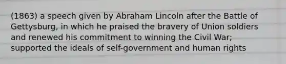 (1863) a speech given by Abraham Lincoln after the Battle of Gettysburg, in which he praised the bravery of Union soldiers and renewed his commitment to winning the Civil War; supported the ideals of self-government and human rights