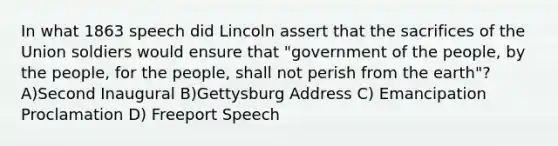 In what 1863 speech did Lincoln assert that the sacrifices of the Union soldiers would ensure that "government of the people, by the people, for the people, shall not perish from the earth"? A)Second Inaugural B)Gettysburg Address C) Emancipation Proclamation D) Freeport Speech