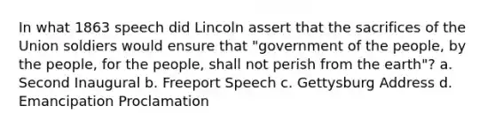 In what 1863 speech did Lincoln assert that the sacrifices of the Union soldiers would ensure that "government of the people, by the people, for the people, shall not perish from the earth"? a. Second Inaugural b. Freeport Speech c. Gettysburg Address d. Emancipation Proclamation