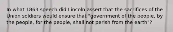 In what 1863 speech did Lincoln assert that the sacrifices of the Union soldiers would ensure that "government of the people, by the people, for the people, shall not perish from the earth"?