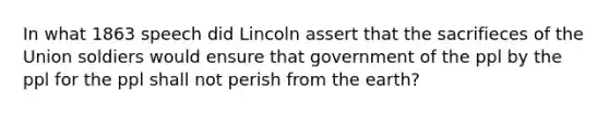 In what 1863 speech did Lincoln assert that the sacrifieces of the Union soldiers would ensure that government of the ppl by the ppl for the ppl shall not perish from the earth?