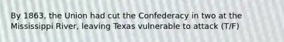 By 1863, the Union had cut the Confederacy in two at the Mississippi River, leaving Texas vulnerable to attack (T/F)