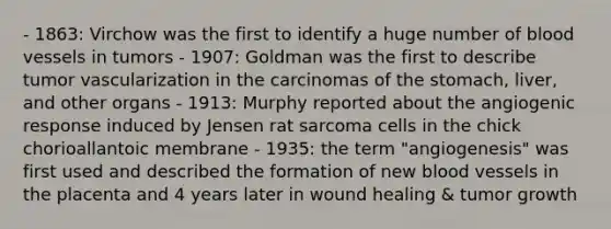 - 1863: Virchow was the first to identify a huge number of blood vessels in tumors - 1907: Goldman was the first to describe tumor vascularization in the carcinomas of the stomach, liver, and other organs - 1913: Murphy reported about the angiogenic response induced by Jensen rat sarcoma cells in the chick chorioallantoic membrane - 1935: the term "angiogenesis" was first used and described the formation of new blood vessels in the placenta and 4 years later in wound healing & tumor growth